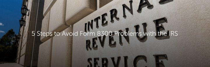 5 Steps to Avoid Form 8300 Problems with the IRS